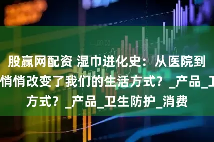 股赢网配资 湿巾进化史：从医院到包包，它如何悄悄改变了我们的生活方式？_产品_卫生防护_消费