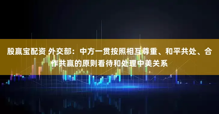 股赢宝配资 外交部：中方一贯按照相互尊重、和平共处、合作共赢的原则看待和处理中美关系