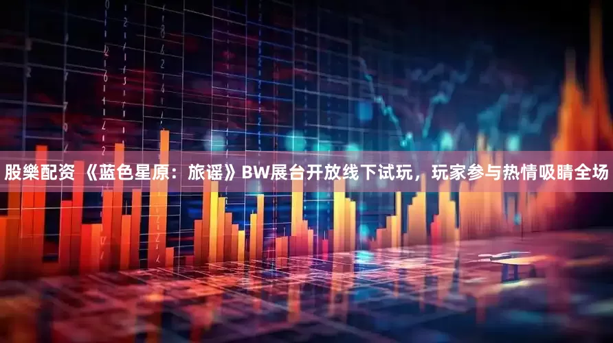 股樂配资 《蓝色星原：旅谣》BW展台开放线下试玩，玩家参与热情吸睛全场