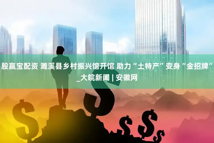股赢宝配资 濉溪县乡村振兴馆开馆 助力“土特产”变身“金招牌”_大皖新闻 | 安徽网
