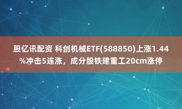 股亿讯配资 科创机械ETF(588850)上涨1.44%冲击5连涨，成分股铁建重工20cm涨停