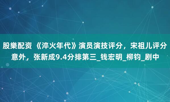 股樂配资 《淬火年代》演员演技评分，宋祖儿评分意外，张新成9.4分排第三_钱宏明_柳钧_剧中