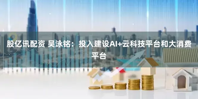 股亿讯配资 吴泳铭：投入建设AI+云科技平台和大消费平台