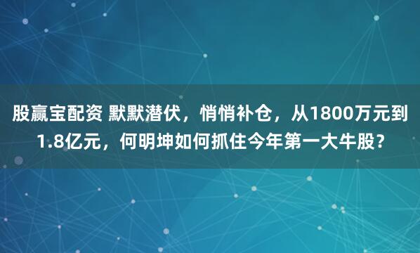 股赢宝配资 默默潜伏，悄悄补仓，从1800万元到1.8亿元，何明坤如何抓住今年第一大牛股？