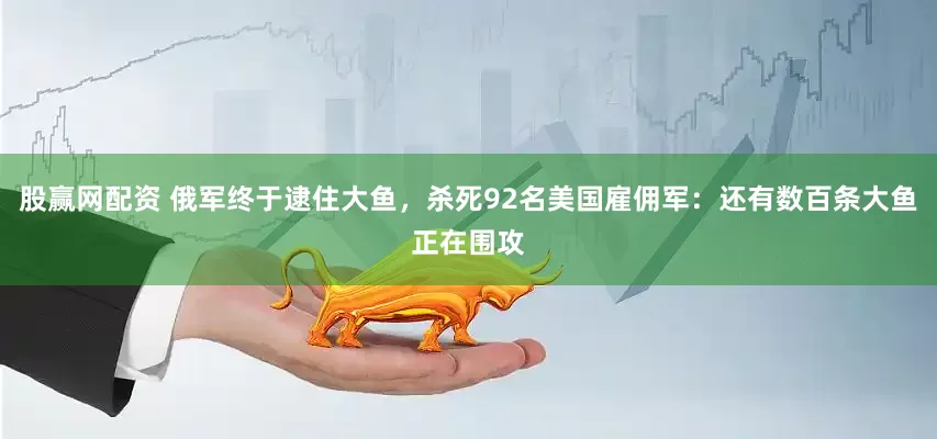 股赢网配资 俄军终于逮住大鱼，杀死92名美国雇佣军：还有数百条大鱼正在围攻