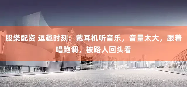 股樂配资 逗趣时刻：戴耳机听音乐，音量太大，跟着唱跑调，被路人回头看