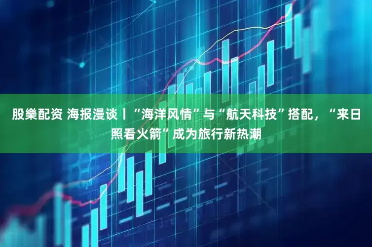 股樂配资 海报漫谈丨“海洋风情”与“航天科技”搭配，“来日照看火箭”成为旅行新热潮