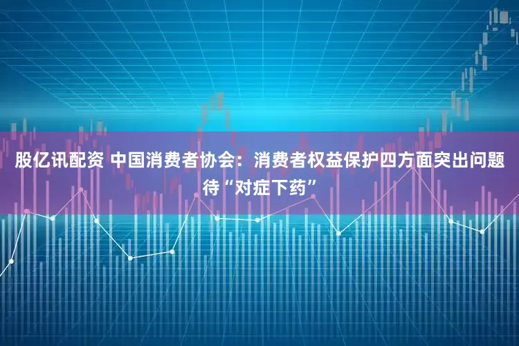 股亿讯配资 中国消费者协会：消费者权益保护四方面突出问题待“对症下药”