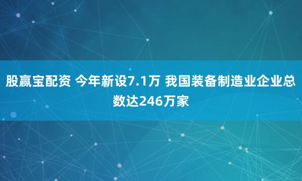 股赢宝配资 今年新设7.1万 我国装备制造业企业总数达246万家