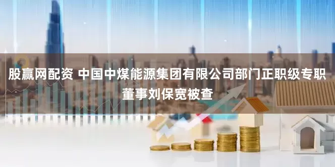 股赢网配资 中国中煤能源集团有限公司部门正职级专职董事刘保宽被查