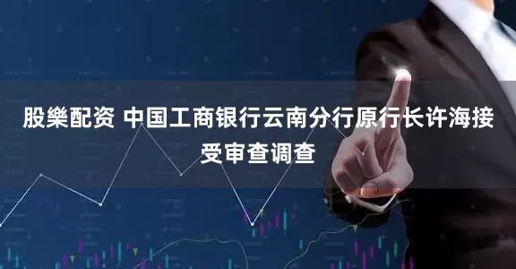 股樂配资 中国工商银行云南分行原行长许海接受审查调查